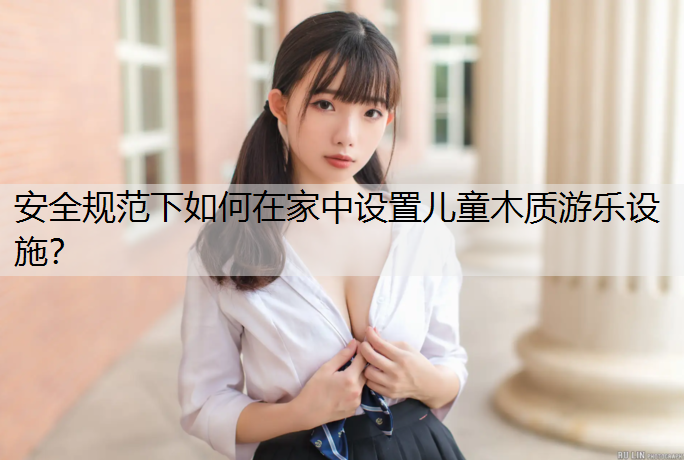 安全规范下如何在家中设置儿童木质游乐设施？